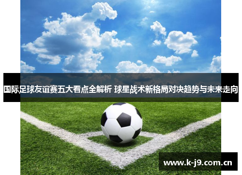 国际足球友谊赛五大看点全解析 球星战术新格局对决趋势与未来走向 国际足球友谊赛五大看点全解析 球星战术新格局对决趋势与未来走向